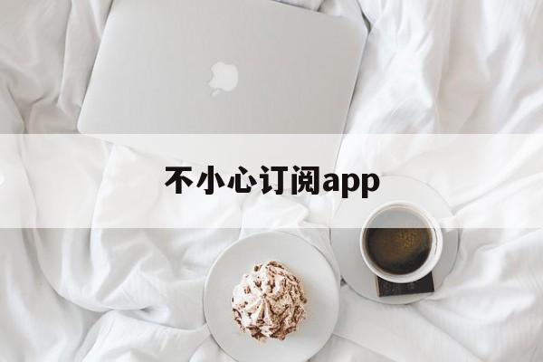 不小心订阅app(不小心订阅了怎么取消)